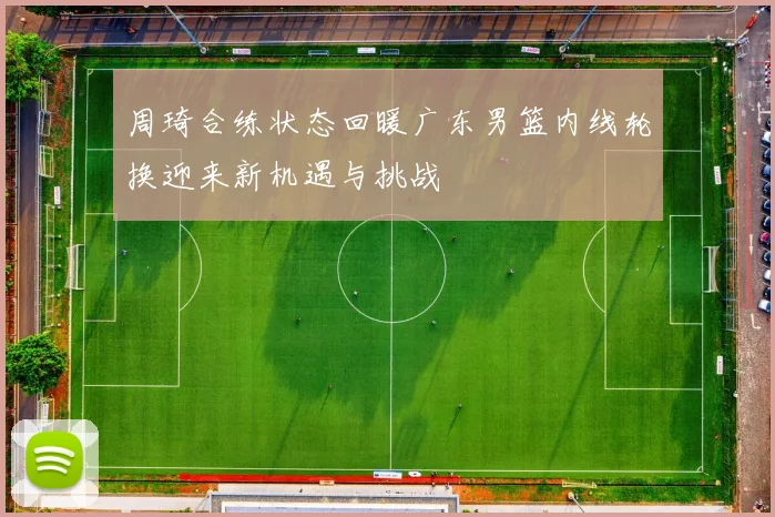 周琦合练状态回暖广东男篮内线轮换迎来新机遇与挑战